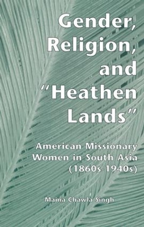 Gender, Religion, and the Heathen Lands: American Missionary Women in South Asia, 1860s-1940s by Maina Chawla Singh 9781138975019