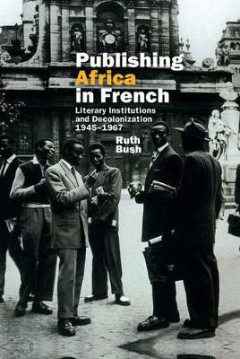 Publishing Africa in French: Literary Institutions and Decolonization 1945-1967 by Ruth Bush 9781781381953