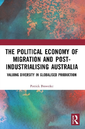 The Political Economy of Migration and Post-industrialising Australia: Valuing Diversity in Globalised Production by Patrick Brownlee 9780367518356