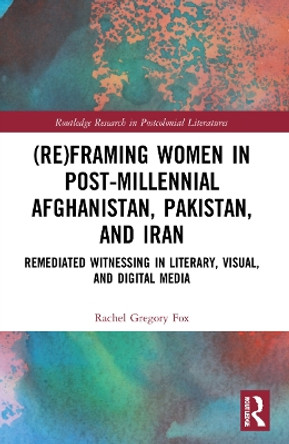 (Re)Framing Women in Post-Millennial Afghanistan, Pakistan, and Iran: Remediated Witnessing in Literary, Visual, and Digital Media by Rachel Gregory Fox 9781032218021