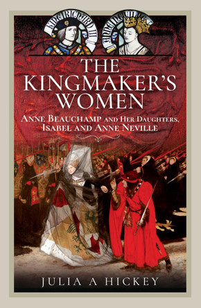 The Kingmaker's Women: Anne Beauchamp and Her Daughters, Isabel and Anne Neville by Julia A Hickey 9781399064859