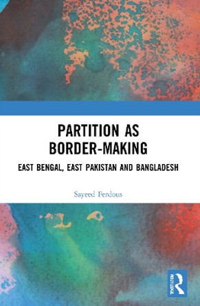 Partition as Border-Making: East Bengal, East Pakistan and Bangladesh by Sayeed Ferdous 9781032110813