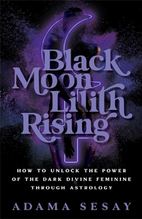 Black Moon Lilith Rising: How to Unlock the Power of the Dark Divine Feminine Through Astrology by Adama Sesay 9781788178679