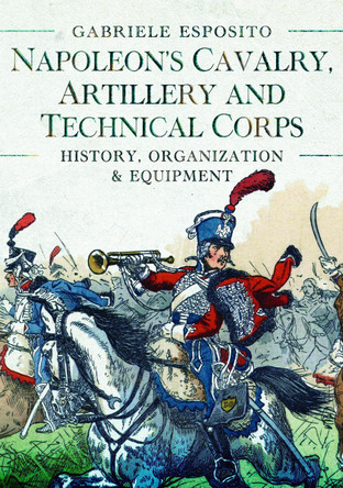 Napoleon's Cavalry, Artillery and Technical Corps 1799-1815: History, Organization and Equipment by Gabriele Esposito 9781399089807