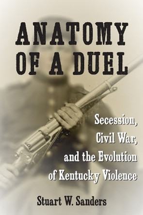 Anatomy of a Duel: Secession, Civil War, and the Evolution of Kentucky Violence by Stuart W. Sanders 9780813198460