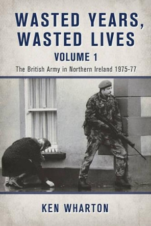 Wasted Years Wasted Lives, Volume 1: The British Army in Northern Ireland 1975-77 by Ken Wharton 9781910777411