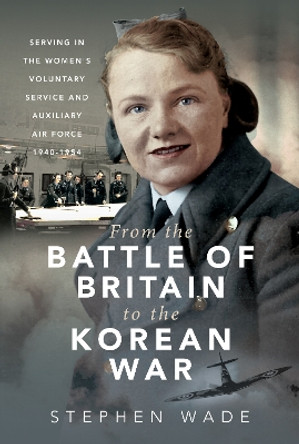 From the Battle of Britain to the Korean War: Serving in the Women's Voluntary Service and Auxiliary Air Force, 1940-1954 by Stephen Wade 9781399040884
