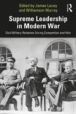 Supreme Leadership in Modern War: Civil-Military Relations During Competition and War by James Lacey 9781032451534