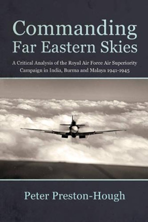 Commanding Far Eastern Skies: A Critical Analysis of the Royal Air Force Air Superiority Campaign in India, Burma and Malaya 1941–1945 by Peter Preston-Hough 9781910294444