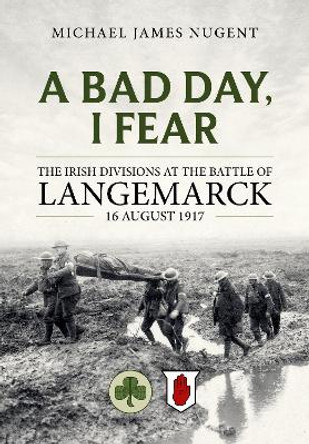 A Bad Day, I Fear: The Irish Divisions at the Battle of Langemarck, 16 August 1917 by Michael James Nugent 9781804513262