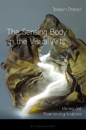 The Sensing Body in the Visual Arts: Making and Experiencing Sculpture by Rosalyn Driscoll 9781350122222