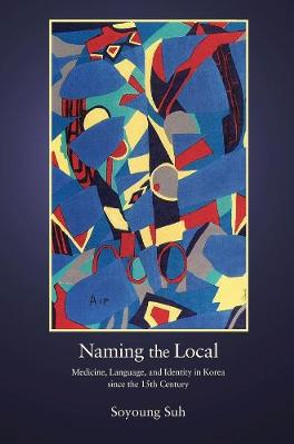 Naming the Local: Medicine, Language, and Identity in Korea since the Fifteenth Century by Soyoung Suh