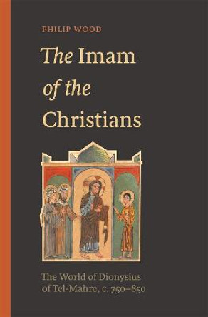 The Imam of the Christians: The World of Dionysius of Tel-Mahre, c. 750-850 by Philip Wood