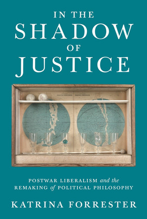 In the Shadow of Justice: Postwar Liberalism and the Remaking of Political Philosophy by Katrina Forrester