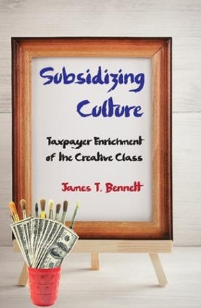 Subsidizing Culture: Taxpayer Enrichment of the Creative Class by James T. Bennett 9781412862820