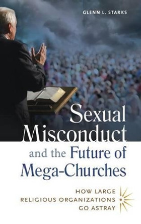 Sexual Misconduct and the Future of Mega-Churches: How Large Religious Organizations Go Astray by Glenn L. Starks 9781440803918