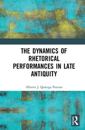 The Dynamics of Rhetorical Performances in Late Antiquity by Alberto J. Quiroga Puertas 9781472474599