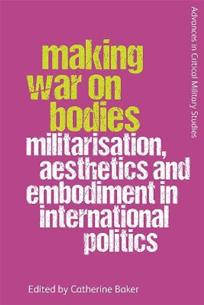 Making War on Bodies: Militarisation, Aesthetics and Embodiment in International Politics by Catherine Baker 9781474446181