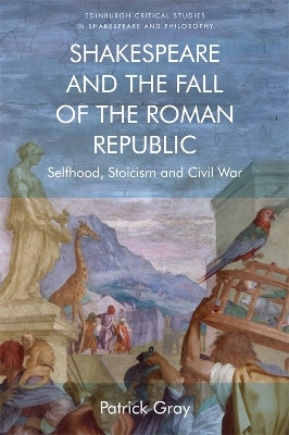 Shakespeare and the Fall of the Roman Republic: Selfhood, Stoicism and Civil War by Patrick Gray 9781474427456