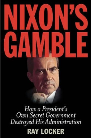 Nixon's Gamble: How a President's Own Secret Government Destroyed His Administration by Ray Locker 9781493009312