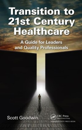 Transition to 21st Century Healthcare: A Guide for Leaders and Quality Professionals by Scott Goodwin 9781498726870