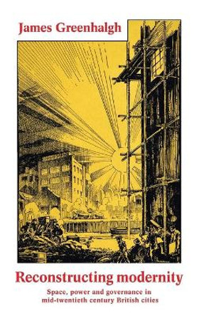 Reconstructing Modernity: Space, Power and Governance in Mid-Twentieth Century British Cities by James Greenhalgh 9781526114143