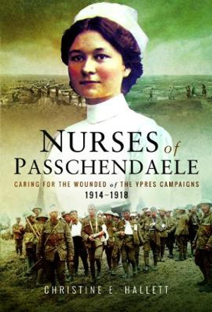 Nurses of Passchendaele: Tending the Wounded of Ypres Campaigns 1914 - 1918 Christine E. Hallett 9781526702883