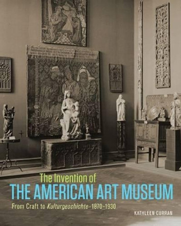 The Invention of the American Art Museum From Craft to Kulturgeschichte, 1870-1930 Kathleen Curran 9781606064788