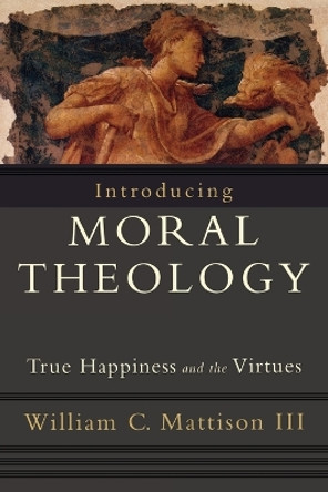 Introducing Moral Theology: True Happiness and the Virtues by William C. Mattison 9781587432231