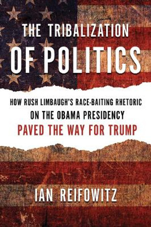 The Tribalization Of Politics: How Rush Limbaugh's Race-Baiting Rhetoric on the Obama Presidency Paved the Way for Trump by Ian Reifowitz 9781632460912