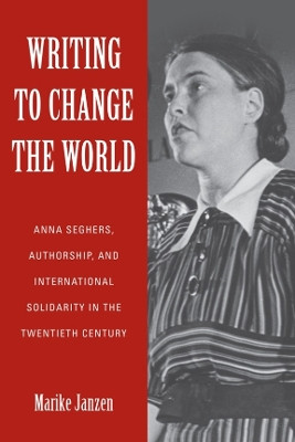 Writing to Change the World - Anna Seghers, Authorship, and International Solidarity in the Twentieth Century by Marike Janzen 9781640140141