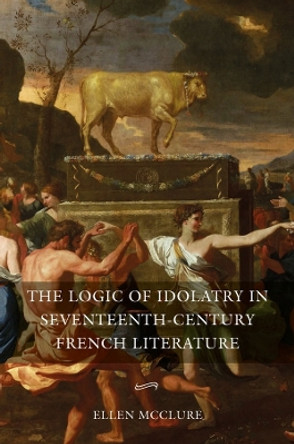 The Logic of Idolatry in Seventeenth-Century French Literature by Ellen McClure 9781843845508