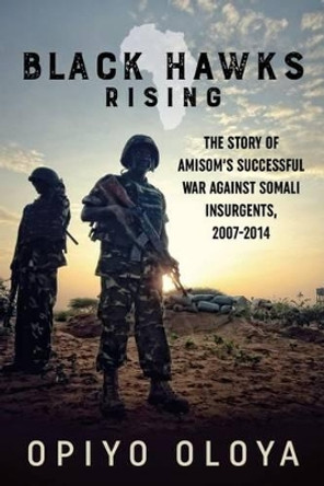 Black Hawks Rising: The Story of Amisom's Successful War Against Somali Insurgents, 2007-2014 by Opiyo Oloya 9781910777695