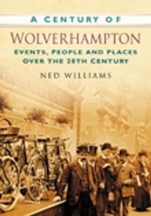 A Century of Wolverhampton: Events, People and Places Over the 20th Century by Ned Williams