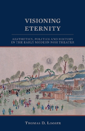 Visioning Eternity: Aesthetics, Politics, and History in the Early Modern Noh Theater by Thomas D. Looser 9781933947082