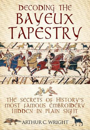 Decoding the Bayeux Tapestry: The Secrets of History's Most Famous Embriodery Hiden in Plain Sight by Arthur Wright 9781526741103