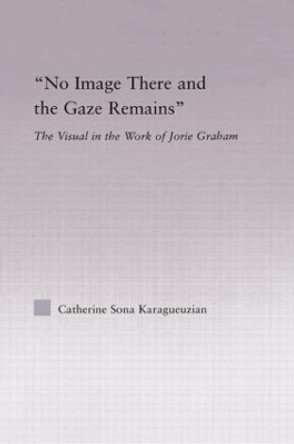 No Image There and the Gaze Remains: The Visual in the Work of Jorie Graham by Catherine Karaguezian 9780415867207