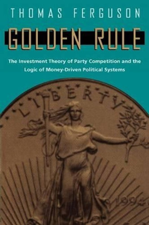 Golden Rule: Investment Theory of Party Competition and the Logic of Money-driven Political Systems by Thomas Ferguson 9780226243177