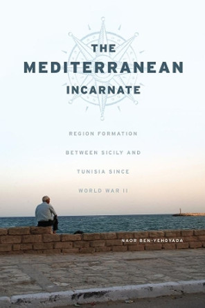 The Mediterranean Incarnate: Region Formation Between Sicily and Tunisia Since World War II by Naor Ben-Yehoyada 9780226451022