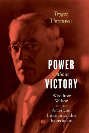 Power Without Victory: Woodrow Wilson and the American Internationalist Experiment by Trygve V. R. Throntveit 9780226459905