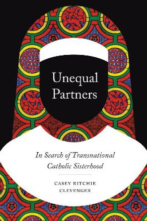 Unequal Partners: In Search of Transnational Catholic Sisterhood by Casey Ritchie Clevenger 9780226697413