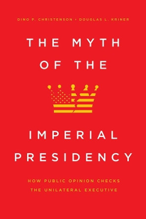 The Myth of the Imperial Presidency: How Public Opinion Checks the Unilateral Executive by Dino P Christenson 9780226704227