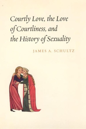Courtly Love, the Love of Courtliness, and the History of Sexuality by James A. Schultz 9780226740898
