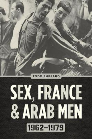 Sex, France, and Arab Men, 1962-1979 by Todd Shepard 9780226790381