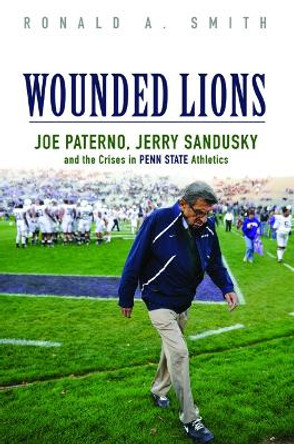 Wounded Lions: Joe Paterno, Jerry Sandusky, and the Crises in Penn State Athletics by Ronald A. Smith 9780252040016