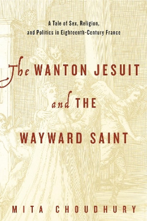 The Wanton Jesuit and the Wayward Saint: A Tale of Sex, Religion, and Politics in Eighteenth-Century France by Mita Choudhury 9780271070810