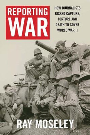 Reporting War: How Foreign Correspondents Risked Capture, Torture and Death to Cover World War II by Ray Moseley 9780300224665