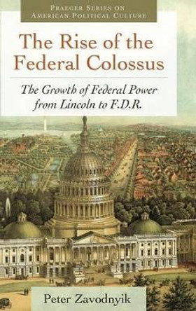 The Rise of the Federal Colossus: The Growth of Federal Power from Lincoln to F.D.R. by Peter Zavodnyik 9780313392931