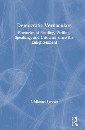 Democratic Vernaculars: Rhetorics of Reading, Writing, Speaking, and Criticism since the Enlightenment by J Michael Sproule 9780367416676