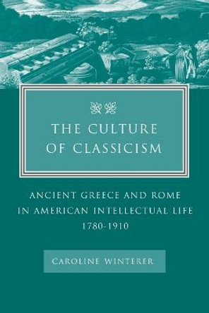 The Culture of Classicism: Ancient Greece and Rome in American Intellectual Life, 1780-1910 by Caroline Winterer